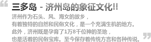  三多岛---济州岛的象征文化济州作为石头、风、海女的故乡，有着独特的自然和民俗文化，是一个充满生机的地方。此外，济州既是孕育了1万8千位神的圣地，也是活着的民俗宝库。至今保存着传统方言和各种传说。